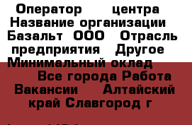 Оператор Call-центра › Название организации ­ Базальт, ООО › Отрасль предприятия ­ Другое › Минимальный оклад ­ 22 000 - Все города Работа » Вакансии   . Алтайский край,Славгород г.